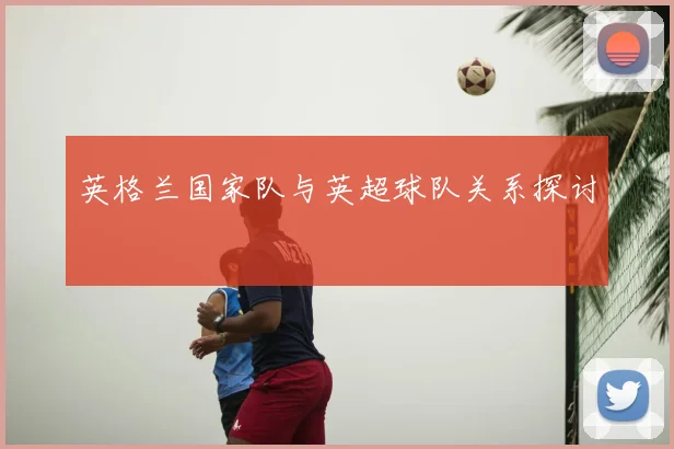 英格兰国家队与英超球队关系探讨