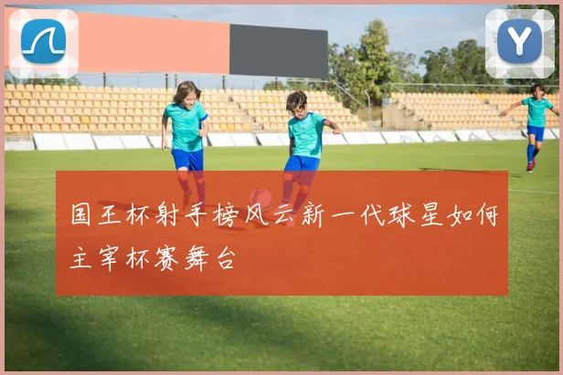 国王杯射手榜风云新一代球星如何主宰杯赛舞台