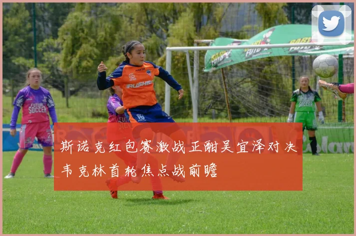 斯诺克红包赛激战正酣吴宜泽对决韦克林首轮焦点战前瞻