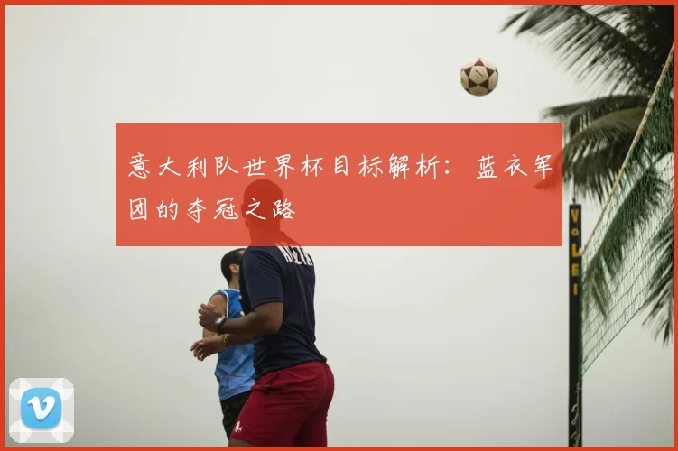 意大利队世界杯目标解析:蓝衣军团的夺冠之路