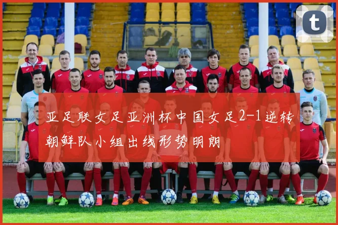 亚足联女足亚洲杯中国女足2-1逆转朝鲜队小组出线形势明朗