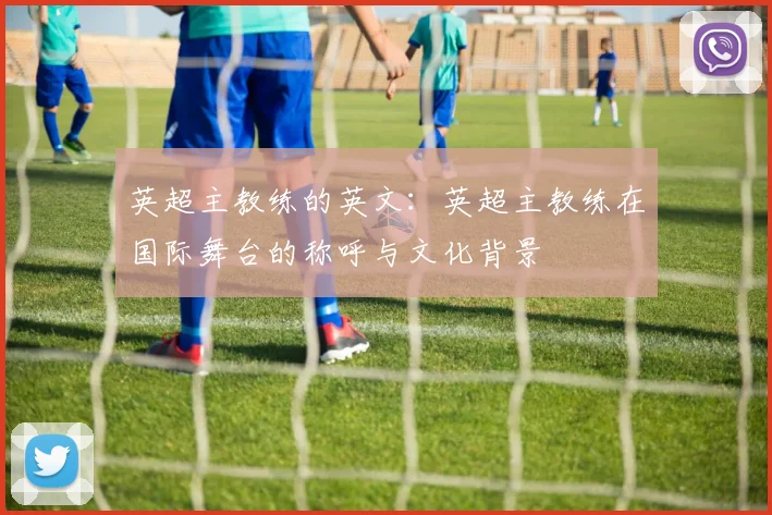 英超主教练的英文:英超主教练在国际舞台的称呼与文化背景